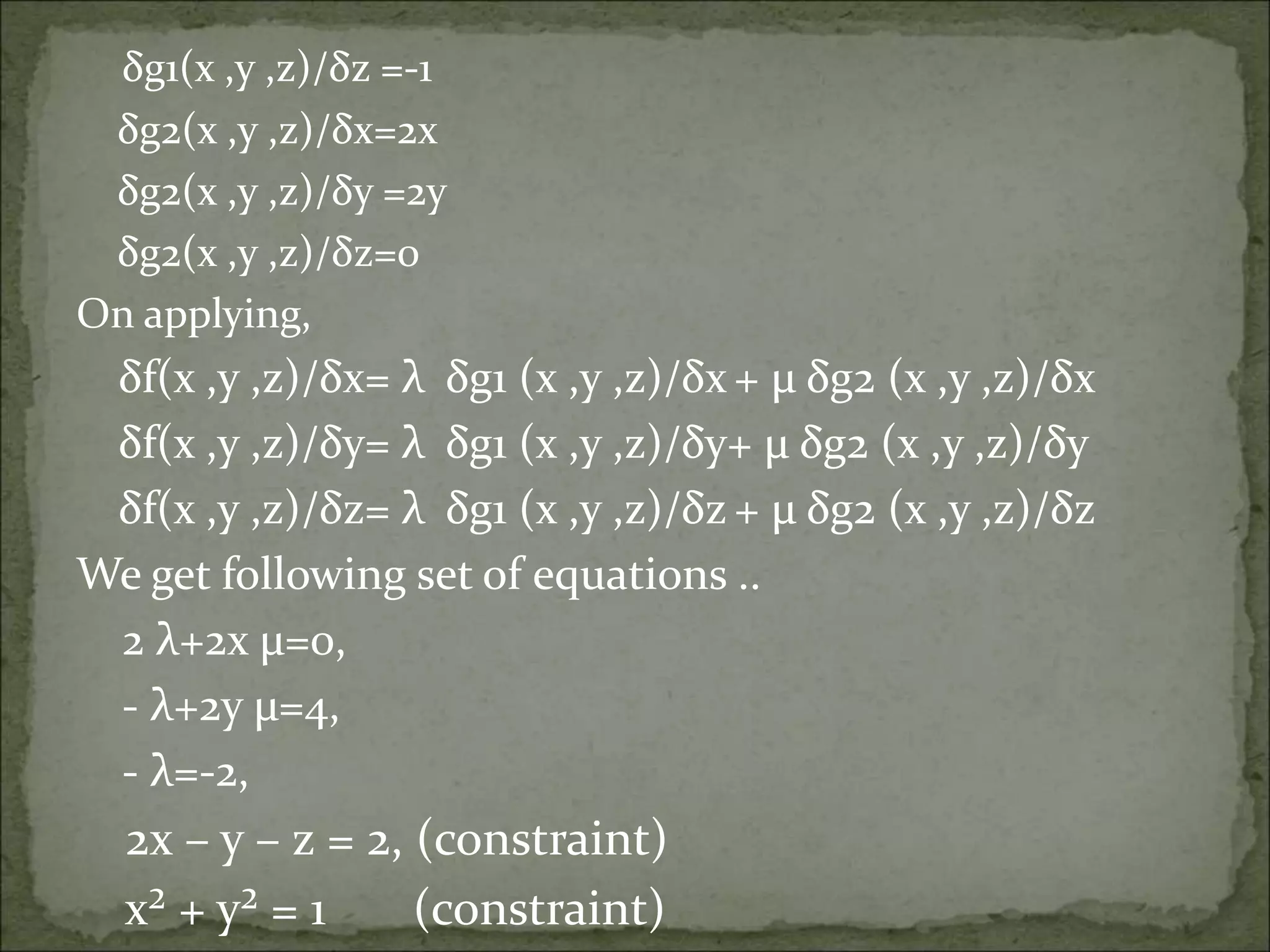 δg1(x ,y ,z)/δz =-1
δg2(x ,y ,z)/δx=2x
δg2(x ,y ,z)/δy =2y
δg2(x ,y ,z)/δz=0
On applying,
δf(x ,y ,z)/δx= λ δg1 (x ,y ,z)/δx + µ δg2 (x ,y ,z)/δx
δf(x ,y ,z)/δy= λ δg1 (x ,y ,z)/δy+ µ δg2 (x ,y ,z)/δy
δf(x ,y ,z)/δz= λ δg1 (x ,y ,z)/δz + µ δg2 (x ,y ,z)/δz
We get following set of equations ..
2 λ+2x µ=0,
- λ+2y µ=4,
- λ=-2,
2x – y – z = 2, (constraint)
x² + y² = 1 (constraint)
 