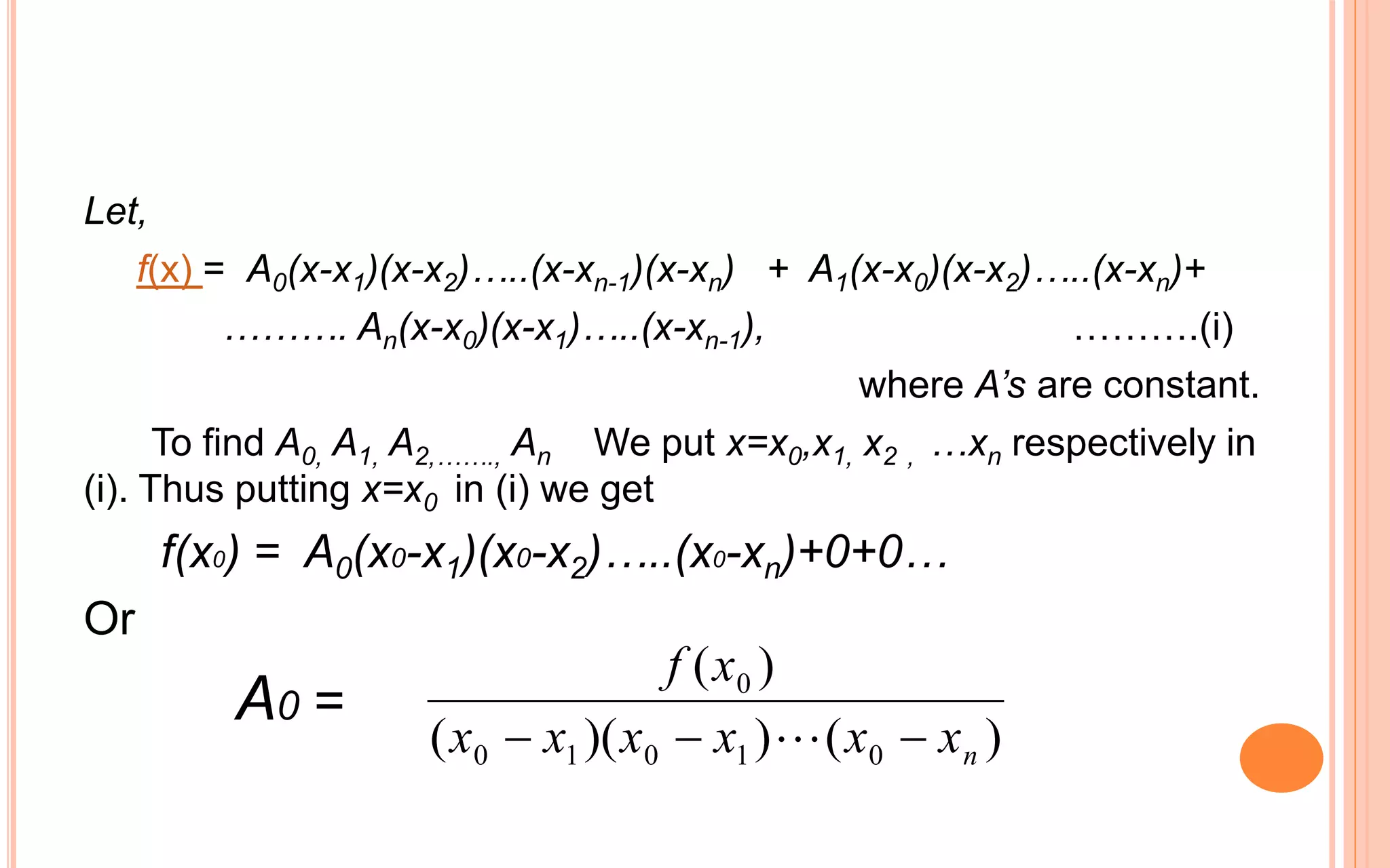 Let,
f(x) = A0(x-x1)(x-x2)…..(x-xn-1)(x-xn) + A1(x-x0)(x-x2)…..(x-xn)+
………. An(x-x0)(x-x1)…..(x-xn-1), ……….(i)
where A’s are constant.
To find A0, A1, A2,……., An We put x=x0,x1, x2 , …xn respectively in
(i). Thus putting x=x0 in (i) we get
f(x0) = A0(x0-x1)(x0-x2)…..(x0-xn)+0+0…
Or
A0 =
)())((
)(
01010
0
nxxxxxx
xf
 
 