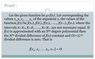 Proof :
Let the given function be y=f(x). Let corresponding the
values x0,x1,x2 ……., xn of the argument x, the values of the
function f(x) be f(x0), f(x1), f(x2),……., f(xn-1), f(xn), where the
intervals x1-x0, x2-x1, ….., xn-xn-1 are not necessary equal. If
f(x) is approximated with an Nth degree polynomial then
the Nth divided difference of f(x) constant and (N+1) th
divided difference is zero. That is
f[x0, x1, . . . xn, xn-1] = 0
 