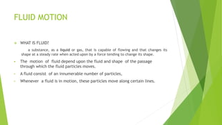 FLUID MOTION
 WHAT IS FLUID?
a substance, as a liquid or gas, that is capable of flowing and that changes its
shape at a steady rate when acted upon by a force tending to change its shape.
 The motion of fluid depend upon the fluid and shape of the passage
through which the fluid particles moves.
• A fluid consist of an innumerable number of particles,
• Whenever a fluid is in motion, these particles move along certain lines.
 