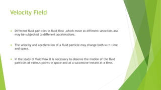 Velocity Field
 Different fluid particles in fluid flow ,which move at different velocities and
may be subjected to different accelerations.
 The velocity and acceleration of a fluid particle may change both w.r.t time
and space.
 In the study of fluid flow it is necessary to observe the motion of the fluid
particles at various points in space and at a successive instant at a time.
 