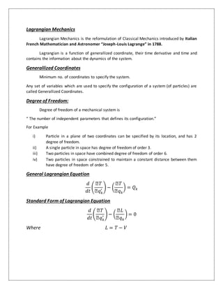 Lagrangian Mechanics
Lagrangian Mechanics is the reformulation of Classical Mechanics introduced by Italian
French Mathematician and Astronomer “Joseph-Louis Lagrange” in 1788.
Lagrangian is a function of generallized coordinate, their time derivative and time and
contains the information about the dynamics of the system.
Generallized Coordinates
Minimum no. of coordinates to specify the system.
Any set of variables which are used to specify the configuration of a system (of particles) are
called Generallized Coordinates.
Degree of Freedom:
Degree of freedom of a mechanical system is
“ The number of independent parameters that defines its configuration.”
For Example
i) Particle in a plane of two coordinates can be specified by its location, and has 2
degree of freedom.
ii) A single particle in space has degree of freedom of order 3.
iii) Two particles in space have combined degree of freedom of order 6.
iv) Two particles in space constrained to maintain a constant distance between them
have degree of freedom of order 5.
General Lagrangian Equation
𝑑
𝑑𝑡
(
Ձ𝑇
Ձ𝑞 𝑘
′ ) − (
Ձ𝑇
Ձ𝑞 𝑘
) = 𝑄 𝑘
Standard Form of Lagrangian Equation
𝑑
𝑑𝑡
(
Ձ𝑇
Ձ𝑞 𝑘
′ ) − (
Ձ𝐿
Ձ𝑞 𝑘
) = 0
Where 𝐿 = 𝑇 − 𝑉
 