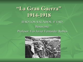“ La Gran Guerra” 1914-1918 IESO LOS SALADOS. 4º ESO. Benavente. Profesor: Fco Javier Fernández Robles 