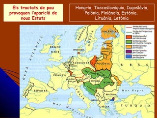 Els tractats de pau
provoquen l’aparició de
nous Estats
Els tractats de pau
provoquen l’aparició de
nous Estats
Hongria, Txecoslovàquia, Iugoslàvia,
Polònia, Finlàndia, Estònia,
Lituània, Letònia
 