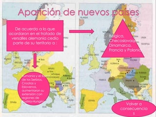 De acuerdo a lo que
acordaron en el tratado de
                               Bélgica,
 versalles alemania cedio
                               Checoslovaquia,
  parte de su territorio a :
                               Dinamarca,
                               Francia y Polonia




      Rumania y el Reino
      de los Serbios,
      Croatas y
      Eslovenos,
      aumentaron su
      extensión con
      regiones de
      Austria-Hungría
                                      Volver a
                                    consecuencia
                                          s
 