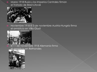    Marzo 1918 Rusia y los Imperios Centrales firman
    el Tratado de Brest-Litovsk




   Noviembre 1918 El 3 de noviembre Austria-Hungría firma
    el armisticio en Villa Giusti




   El 11 de noviembre 1918 Alemania firma
    el armisticio en Rethondes
 