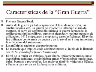 Características de la “Gran Guerra”


Fue una Guerra Total.
Antes de la guerra ya había aparecido el fusil de repetición, las
ametralladoras, etc. La guerra de trincheras introdujo el uso del
mortero, el carro de combate dio inicio a la guerra acorazada, la
artillería multiplicó calibres, aumentó alcances y mejoró métodos de
utilización. 1915 empezaron a emplearse gases asfixiantes. El avión
fue utilizado como arma de guerra y en lo naval será muy importante
la utilización del submarino.
Las múltiples naciones que participaron.
La masacre que implicó cada combate: marca el inicio de la llamada
era de las catástrofes (Eric Hobsbawm).
El rol de la mujer en trabajos, hasta ahora, típicamente masculinos:
manejaban camiones, ensamblaban armas y empacaban municiones,
balas, bombas y proyectiles. Las mujeres también viajaron a Bélgica
y Francia para servir en los hospitales militares.



 