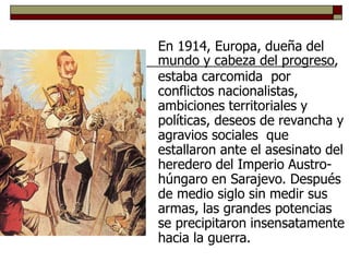 En 1914, Europa, dueña del
mundo y cabeza del progreso,
estaba carcomida por
conflictos nacionalistas,
ambiciones territoriales y
políticas, deseos de revancha y
agravios sociales que
estallaron ante el asesinato del
heredero del Imperio Austro-
húngaro en Sarajevo. Después
de medio siglo sin medir sus
armas, las grandes potencias
se precipitaron insensatamente
hacia la guerra.
 