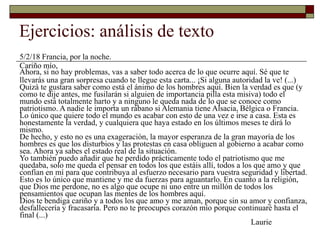 Ejercicios: análisis de texto
5/2/18 Francia, por la noche.
Cariño mío,
Ahora, si no hay problemas, vas a saber todo acerca de lo que ocurre aquí. Sé que te
llevarás una gran sorpresa cuando te llegue esta carta... ¡Si alguna autoridad la ve! (...)
Quizá te gustara saber como está el ánimo de los hombres aquí. Bien la verdad es que (y
como te dije antes, me fusilarán si alguien de importancia pilla esta misiva) todo el
mundo está totalmente harto y a ninguno le queda nada de lo que se conoce como
patriotismo. A nadie le importa un rábano si Alemania tiene Alsacia, Bélgica o Francia.
Lo único que quiere todo el mundo es acabar con esto de una vez e irse a casa. Esta es
honestamente la verdad, y cualquiera que haya estado en los últimos meses te dirá lo
mismo.
De hecho, y esto no es una exageración, la mayor esperanza de la gran mayoría de los
hombres es que los disturbios y las protestas en casa obliguen al gobierno a acabar como
sea. Ahora ya sabes el estado real de la situación.
Yo también puedo añadir que he perdido prácticamente todo el patriotismo que me
quedaba, solo me queda el pensar en todos los que estáis allí, todos a los que amo y que
confían en mí para que contribuya al esfuerzo necesario para vuestra seguridad y libertad.
Esto es lo único que mantiene y me da fuerzas para aguantarlo. En cuanto a la religión,
que Dios me perdone, no es algo que ocupe ni uno entre un millón de todos los
pensamientos que ocupan las mentes de los hombres aquí.
Dios te bendiga cariño y a todos los que amo y me aman, porque sin su amor y confianza,
desfallecería y fracasaría. Pero no te preocupes corazón mío porque continuaré hasta el
final (...)
Laurie
 