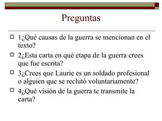 Preguntas
 1¿Qué causas de la guerra se mencionan en el
texto?
2¿Esta carta en qué etapa de la guerra crees
que fue escrita?
3¿Crees que Laurie es un soldado profesional
o alguien que se reclutó voluntariamente?
4¿Qué visión de la guerra te transmite la
carta?



 