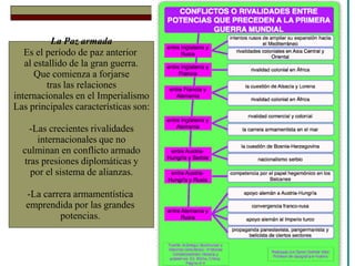 La Paz armada
Es el período de paz anterior
al estallido de la gran guerra.
Que comienza a forjarse
tras las relaciones
internacionales en el Imperialismo
Las principales características son:
-Las crecientes rivalidades
internacionales que no
culminan en conflicto armado
tras presiones diplomáticas y
por el sistema de alianzas.
-La carrera armamentística
emprendida por las grandes
potencias.
 