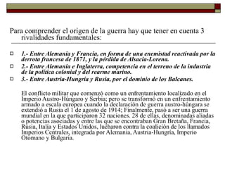 Para comprender el origen de la guerra hay que tener en cuenta 3
rivalidades fundamentales:
 1.- Entre Alemania y Francia, en forma de una enemistad reactivada por la
derrota francesa de 1871, y la pérdida de Alsacia-Lorena.
2.- Entre Alemania e Inglaterra, competencia en el terreno de la industria
de la política colonial y del rearme marino.
3.- Entre Austria-Hungría y Rusia, por el dominio de los Balcanes.


El conflicto militar que comenzó como un enfrentamiento localizado en el
Imperio Austro-Húngaro y Serbia; pero se transformó en un enfrentamiento
armado a escala europea cuando la declaración de guerra austro-húngara se
extendió a Rusia el 1 de agosto de 1914; Finalmente, pasó a ser una guerra
mundial en la que participaron 32 naciones. 28 de ellas, denominadas aliadas
o potencias asociadas y entre las que se encontraban Gran Bretaña, Francia,
Rusia, Italia y Estados Unidos, lucharon contra la coalición de los llamados
Imperios Centrales, integrada por Alemania, Austria-Hungría, Imperio
Otomano y Bulgaria.
 