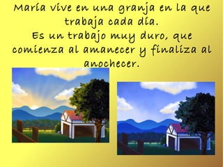 María vive en una granja en la que trabaja cada día. Es un trabajo muy duro, que comienza al amanecer y finaliza al anoche...