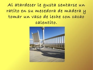 Al atardecer le gusta sentarse un ratito en su mecedora de madera y tomar un vaso de leche con cacao calentito. 