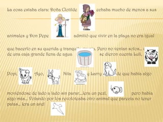 La cosa estaba clara: Doña Clotilde           echaba mucho de menos a sus




animales y Don Pepe                admitió que vivir en la playa no era igual

que hacerlo en su querida y tranquila granja. Pero no venían solos… dentro
de una caja grande llena de agua               se dieron cuenta Luli,



Popi,        Ayo,           Nita         y Larry         de que había algo



moviéndose de lado a lado sin parar….¡era un pez!,            pero había
algo más... Volando por los revoloteaba otro animal que parecía no tener
patas… ¡era un ave!
 