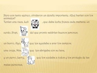 Pero con tanto ajetreo, olvidaron un detalle importante. ¿Qué harían con los
animales?
Tenían una vaca, Luli            , que daba leche fresca cada mañana; un


cerdo, Popi,          del que pronto saldrían buenos jamones;


un burro, Ayo,        que les ayudaba a arar los campos;

una oveja, Nita,      que les abrigaba con su lana,

y un perro, Larry,          que los cuidaba a todos y los protegía de las

malas personas.
 