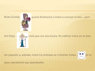 Doña Clotilde          quería llevárselos a todos a conocer el mar……pero




don Pepe             creía que era una locura. No cabrían todos en un piso




tan pequeño y, además, todos los animales se volverían tristes       al no

tener una función que desempeñar.
 