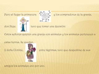 Pero al llegar la primavera              y los compradores de la granja,



don Pepe              tuvo que tomar una decisión:

Estos señores quieren una granja con animales y los animales pertenecen a

estas tierras. Se quedan.

Y doña Clotilde,              entre lágrimas, tuvo que despedirse de sus




amigos los animales uno por uno.
 