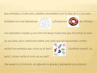 Los animales, a todo esto, estaban encantados con la idea de ir a la costa.

Soñaban con sus bañadores                   y flotadores            de colores,



con aprender a nadar y con vivir sin hacer nada más que divertirse el resto

de sus días, pero sobretodo había una cosa que les inquietaba: ¿cómo

serían los animales que viven en el mar?,                  ¿tendrían patas?, ¿y

pelo?, ¿cómo sería el color de su piel?

Así pasaron el invierno, arreglando la granja y pensando en su futuro
 