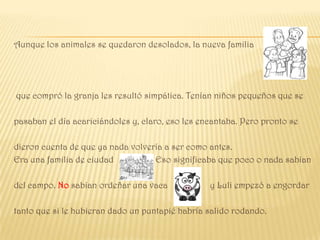 Aunque los animales se quedaron desolados, la nueva familia




que compró la granja les resultó simpática. Tenían niños pequeños que se

pasaban el día acariciándoles y, claro, eso les encantaba. Pero pronto se

dieron cuenta de que ya nada volvería a ser como antes.
Era una familia de ciudad          Eso significaba que poco o nada sabían

del campo. No sabían ordeñar una vaca             y Luli empezó a engordar

tanto que si le hubieran dado un puntapié habría salido rodando.
 