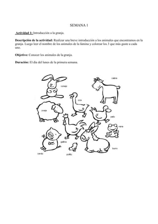 SEMANA 1
Actividad 1: Introducción a la granja.
Descripción de la actividad: Realizar una breve introducción a los animales que encontramos en la
granja. Luego leer el nombre de los animales de la lámina y colorear los 3 que más guste a cada
uno.
Objetivo: Conocer los animales de la granja.
Duración: El día del lunes de la primera semana.
 