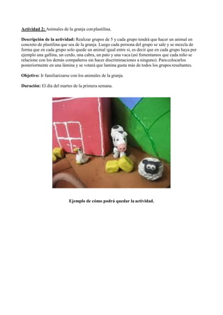 Actividad 2: Animales de la granja conplastilina.
Descripción de la actividad: Realizar grupos de 5 y cada grupo tendrá que hacer un animal en
concreto de plastilina que sea de la granja. Luego cada persona del grupo se sale y se mezcla de
forma que en cada grupo solo quede un animal igual entre si, es decir que en cada grupo haya por
ejemplo una gallina, un cerdo, una cabra, un pato y una vaca (así fomentamos que cada niño se
relacione con los demás compañeros sin hacer discriminaciones a ninguno). Para colocarlos
posteriormente en una lámina y se votará que lamina gusta más de todos los grupos resultantes.
Objetivo: Ir familiarizarse con los animales de la granja.
Duración: El día del martes de la primera semana.
Ejemplo de cómo podrá quedar la actividad.
 