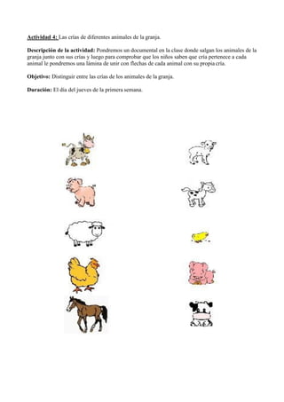 Actividad 4: Las crías de diferentes animales de la granja.
Descripción de la actividad: Pondremos un documental en la clase donde salgan los animales de la
granja junto con sus crías y luego para comprobar que los niños saben que cría pertenece a cada
animal le pondremos una lámina de unir con flechas de cada animal con su propia cría.
Objetivo: Distinguir entre las crías de los animales de la granja.
Duración: El día del jueves de la primera semana.
 