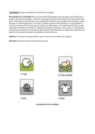 Actividad 5: Lo que nos aportan los animales de la granja.
Descripción de la actividad: Para esta actividad entenderemos que nos aporta cada animal de la
granja a nuestras necesidades, es decir las cosas que nos ofrecen tanto para comer como para otras
cosas. Entre toda la clase haremos una recopilación de todo lo que nos aporta los animales y luego
haremos se crearán grupos de 5 o 6 niños y tendrán que hacer una cartulina en la que pondrán la
foto de un animal y la foto de lo que nos aporta, así cada grupo con el animal que le toque. Luego
cada grupo expondrá su cartulina y explicara que aporta su animal y como se cría y se consigue el
producto que necesitamos conseguir de dicho animal. Posteriormente se colgará las cartulinas enla
pared de la clase para decorarla y acordarnos el resto del curso.
Objetivo: Conocer los abastecimientos que nos ofrecen los animales de la granja.
Duración: El día del viernes de la primera semana.
Así quedarían las cartulinas.
 