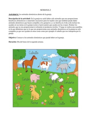 SEMANA 2
Actividad 6: Los animales domésticos dentro de la granja.
Descripción de la actividad: En la granja no suele haber solo animales que nos proporcionan
beneficios alimenticios o materiales necesarios para los tejidos sino que también puede haber
animales domésticos que hacen compañía a los granjeros y a su familia en el día a día incluso les
ayudan en sus tareas en la granja (como el perro pastor que ayuda con las ovejas). Rodear los
animales que no nos proporcionan ni alimento ni productos textiles. Y luego se realiza una asamblea
en la que debatimos que es lo que nos proporcionan esos animales domésticos en la granja no solo
compañía ya que nos ayudan en otras cosas como por ejemplo el caballo que nos transporta por la
granja.
Objetivo: Conocer a los animales domésticos que puede haber en la granja.
Duración: Día del lunes de la segunda semana.
 