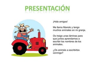 ¡Hola amigos!
Me llamo Manolo y tengo
muchos animales en mi granja.
Os traigo unas láminas para
que juntos aprendamos a
escribir los nombres de los
animales.
¿Os animáis a escribirlos
conmigo?
 
