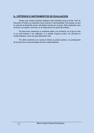 8-. CRÍTERIOS E INSTRUMENTOS DE EVALUACIÓN
Puesto que nuestra actividad didáctica está orientada para el primer ciclo de
Educación Primaria, la evaluación será continua e individualizada. Pero grupal, ya que
se valorará el desarrollo de las actividades hechas por el grupo. Esta evaluación será
continua y se basará, ante todo, en la observación por parte del profesor.
De esta forma crearemos un ambiente cálido y de confianza, en el que el niño
no se verá forzado a ser calificado, ni a realizar ninguna prueba. Así afrontará la
unidad didáctica como una actividad lúdica más.
Por último tendremos en cuenta el interés, la actitud positiva y la participación
de los alumnos en las actividades de esta unidad didáctica.

6

María Isabel Gómez Rodríguez

 