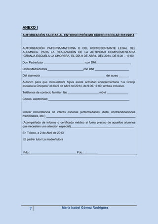 ANEXO I
AUTORIZACIÓN SALIDAS AL ENTORNO PRÓXIMO CURSO ESCOLAR 2013/2014

AUTORIZACIÓN PATERNA/MATERNA O DEL REPRESENTANTE LEGAL DEL
ALUMNO/A. PARA LA REALIZACIÓN DE LA ACTIVIDAD COMPLEMENTARIA
“GRANJA ESCUELA LA CHOPERA” EL DÍA 9 DE ABRIL DEL 2014. DE 9.00 – 17:00.
Don Padre/tutor _________________________ con DNI._____________________
Doña Madre/tutora ______________________con DNI _____________________
Del alumno/a ________________________________________ del curso ______
Autorizo para que mi/nuestro/a hijo/a asista actividad complementaria “La Granja
escuela la Chopera” el día 9 de Abril del 2014, de 9:00-17:00, ambas inclusive.
Teléfonos de contacto familiar: fijo ___________________ móvil _____________
Correo electrónico:__________________________________________________

Indicar circunstancia de interés especial (enfermedades, dieta, contraindicaciones
medicinales, etc.) _______________________________________________________
(Acompañado de informe o certificado médico si fuera preciso de aquellos alumnos
que necesiten una atención especial)_______________________________________
En Toledo, a 2 de Abril de 2013
El padre/ tutor La madre/tutora

Fdo.: ____________________________ Fdo.: ________

7

María Isabel Gómez Rodríguez

 
