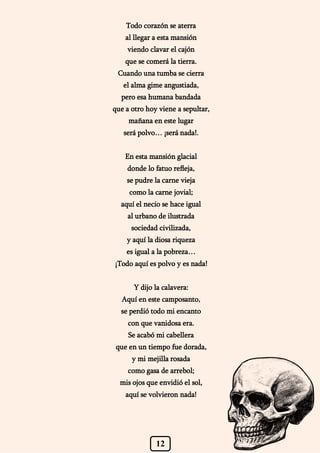 12
Todo corazón se aterra
al llegar a esta mansión
viendo clavar el cajón
que se comerá la tierra.
Cuando una tumba se cierra
el alma gime angustiada,
pero esa humana bandada
que a otro hoy viene a sepultar,
mañana en este lugar
será polvo… ¡será nada!.
En esta mansión glacial
donde lo fatuo refleja,
se pudre la carne vieja
como la carne jovial;
aquí el necio se hace igual
al urbano de ilustrada
sociedad civilizada,
y aquí la diosa riqueza
es igual a la pobreza…
¡Todo aquí es polvo y es nada!
Y dijo la calavera:
Aquí en este camposanto,
se perdió todo mi encanto
con que vanidosa era.
Se acabó mi cabellera
que en un tiempo fue dorada,
y mi mejilla rosada
como gasa de arrebol;
mis ojos que envidió el sol,
aquí se volvieron nada!
 