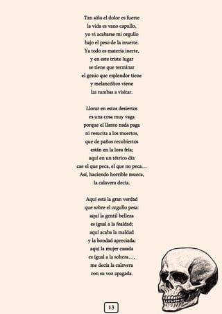 13
Tan sólo el dolor es fuerte
la vida es vano capullo,
yo vi acabarse mi orgullo
bajo el peso de la muerte.
Ya todo es materia inerte,
y en este triste lugar
se tiene que terminar
el genio que esplendor tiene
y melancólico viene
las tumbas a visitar.
Llorar en estos desiertos
es una cosa muy vaga
porque el llanto nada paga
ni resucita a los muertos,
que de paños recubiertos
están en la loza fría;
aquí en un tétrico día
cae el que peca, el que no peca…
Así, haciendo horrible mueca,
la calavera decía.
Aquí está la gran verdad
que sobre el orgullo pesa:
aquí la gentil belleza
es igual a la fealdad;
aquí acaba la maldad
y la bondad apreciada;
aquí la mujer casada
es igual a la soltera…,
me decía la calavera
con su voz apagada.
 