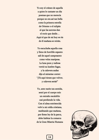 14
Yo soy el cráneo de aquella
a quien le cantaste un día
poemas que no merecía
porque no era así tan bella
como la primera estrella
de Oriente o el tulipán
al que las auroras dan
el rocío que deslíe…
Aquí el que de mi hoy se ríe
de él mañana se reirán.
Yo escuchaba aquella cosa
y lleno de horrible espanto
salí de aquel camposanto
como veloz mariposa.
La luna pura y radiosa
vertió su lumbre fugaz,
y la calavera audaz
dijo al mirarme correr:
“¡Tú aquí tienes que volver,
y calavera serás!”
Yo, ante razón tan sentida,
sentí por el cuerpo mío
un extraño escalofrío
casi perdiendo la vida.
Con el alma entristecida
volví a mi celda cristiana,
meditando que mañana,
por firme ley de la parca,
debo habitar la comarca
de la Gran Miseria Humana
 