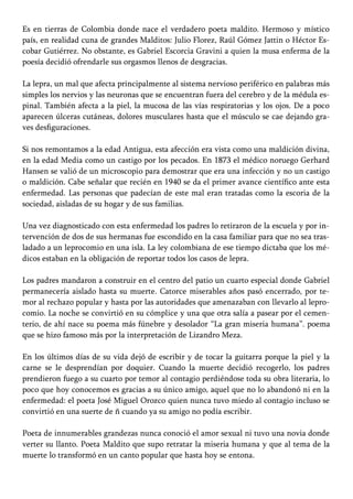 Es en tierras de Colombia donde nace el verdadero poeta maldito. Hermoso y místico
país, en realidad cuna de grandes Malditos: Julio Florez, Raúl Gómez Jattin o Héctor Es-
cobar Gutiérrez. No obstante, es Gabriel Escorcia Gravini a quien la musa enferma de la
poesía decidió ofrendarle sus orgasmos llenos de desgracias.
La lepra, un mal que afecta principalmente al sistema nervioso periférico en palabras más
simples los nervios y las neuronas que se encuentran fuera del cerebro y de la médula es-
pinal. También afecta a la piel, la mucosa de las vías respiratorias y los ojos. De a poco
aparecen úlceras cutáneas, dolores musculares hasta que el músculo se cae dejando gra-
ves desfiguraciones.
Si nos remontamos a la edad Antigua, esta afección era vista como una maldición divina,
en la edad Media como un castigo por los pecados. En 1873 el médico noruego Gerhard
Hansen se valió de un microscopio para demostrar que era una infección y no un castigo
o maldición. Cabe señalar que recién en 1940 se da el primer avance científico ante esta
enfermedad. Las personas que padecían de este mal eran tratadas como la escoria de la
sociedad, aisladas de su hogar y de sus familias.
Una vez diagnosticado con esta enfermedad los padres lo retiraron de la escuela y por in-
tervención de dos de sus hermanas fue escondido en la casa familiar para que no sea tras-
ladado a un leprocomio en una isla. La ley colombiana de ese tiempo dictaba que los mé-
dicos estaban en la obligación de reportar todos los casos de lepra.
Los padres mandaron a construir en el centro del patio un cuarto especial donde Gabriel
permanecería aislado hasta su muerte. Catorce miserables años pasó encerrado, por te-
mor al rechazo popular y hasta por las autoridades que amenazaban con llevarlo al lepro-
comio. La noche se convirtió en su cómplice y una que otra salía a pasear por el cemen-
terio, de ahí nace su poema más fúnebre y desolador “La gran miseria humana”. poema
que se hizo famoso más por la interpretación de Lizandro Meza.
En los últimos días de su vida dejó de escribir y de tocar la guitarra porque la piel y la
carne se le desprendían por doquier. Cuando la muerte decidió recogerlo, los padres
prendieron fuego a su cuarto por temor al contagio perdiéndose toda su obra literaria, lo
poco que hoy conocemos es gracias a su único amigo, aquel que no lo abandonó ni en la
enfermedad: el poeta José Miguel Orozco quien nunca tuvo miedo al contagio incluso se
convirtió en una suerte de ñ cuando ya su amigo no podía escribir.
Poeta de innumerables grandezas nunca conoció el amor sexual ni tuvo una novia donde
verter su llanto. Poeta Maldito que supo retratar la miseria humana y que al tema de la
muerte lo transformó en un canto popular que hasta hoy se entona.
 