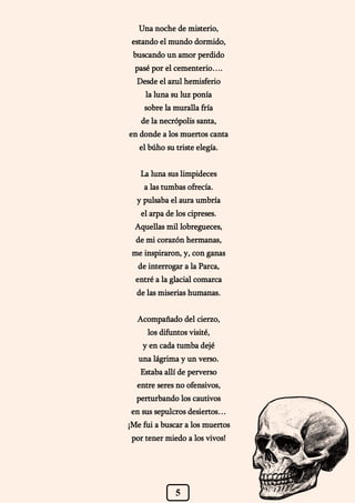 5
Una noche de misterio,
estando el mundo dormido,
buscando un amor perdido
pasé por el cementerio….
Desde el azul hemisferio
la luna su luz ponía
sobre la muralla fría
de la necrópolis santa,
en donde a los muertos canta
el búho su triste elegía.
La luna sus limpideces
a las tumbas ofrecía.
y pulsaba el aura umbría
el arpa de los cipreses.
Aquellas mil lobregueces,
de mi corazón hermanas,
me inspiraron, y, con ganas
de interrogar a la Parca,
entré a la glacial comarca
de las miserias humanas.
Acompañado del cierzo,
los difuntos visité,
y en cada tumba dejé
una lágrima y un verso.
Estaba allí de perverso
entre seres no ofensivos,
perturbando los cautivos
en sus sepulcros desiertos…
¡Me fui a buscar a los muertos
por tener miedo a los vivos!
 