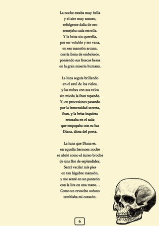 6
La noche estaba muy bella
y el aire muy sonoro,
refulgente dalia de oro
semejaba cada estrella.
Y la brisa sin querella,
por ser voluble y ser vana,
en esa mansión arcana,
corría llena de embelesos,
poniendo sus frescos besos
en la gran miseria humana.
La luna seguía brillando
en el azul de los cielos,
y las nubes con sus velos
sin miedo la iban tapando.
Y, en procesiones pasando
por la inmensidad secreta,
iban, y la brisa inquieta
retozaba en el saúz
que empapaba con su luz
Diana, diosa del poeta.
La luna que Diana es,
en aquella hermosa noche
se abrió como el áureo broche
de una flor de esplendidez.
Sentí vacilar mis pies
en tan lúgubre mansión,
y me senté en un panteón
con la lira en una mano…
Como un revuelto océano
temblaba mi corazón.
 