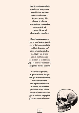 7
Bajo de un ciprés sombrío
y verde cual la esperanza,
con su fúnebre acechanza
estaba un cráneo vacío.
Yo sentí pavor y frío
al mirar la calavera
pareciéndome en su esfera
que se reía de mí,
y yo de ella me reí
al verla calva y tan fiera:
Dime, humana calavera,
¿qué se hizo la carne aquella
que te dio hermosura bella
cual lirio de primavera?
¿Qué se hizo tu cabellera
tan frágil y tan liviana,
dorada cual la mañana
de la aurora el nacimiento?
¿Qué se hizo tu pensamiento?
¡Responde, miseria humana!
Calavera sin pasiones,
di qué se hicieron tus ojos
con que mataste de hinojos
a idílicos corazones,
que repletos de ilusiones
te amaron con soberana
pasión que no era villana,
y en estas horas tranquilas
¿qué se hicieron tus pupilas?
¡Contesta, miseria humana!
 