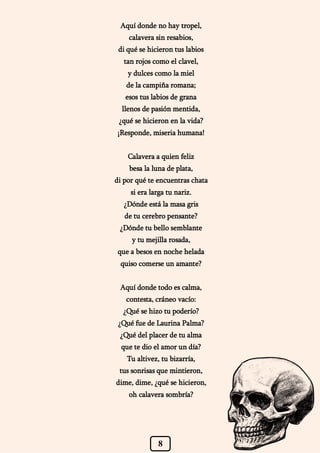 8
Aquí donde no hay tropel,
calavera sin resabios,
di qué se hicieron tus labios
tan rojos como el clavel,
y dulces como la miel
de la campiña romana;
esos tus labios de grana
llenos de pasión mentida,
¿qué se hicieron en la vida?
¡Responde, miseria humana!
Calavera a quien feliz
besa la luna de plata,
di por qué te encuentras chata
si era larga tu nariz.
¿Dónde está la masa gris
de tu cerebro pensante?
¿Dónde tu bello semblante
y tu mejilla rosada,
que a besos en noche helada
quiso comerse un amante?
Aquí donde todo es calma,
contesta, cráneo vacío:
¿Qué se hizo tu poderío?
¿Qué fue de Laurina Palma?
¿Qué del placer de tu alma
que te dio el amor un día?
Tu altivez, tu bizarría,
tus sonrisas que mintieron,
dime, dime, ¿qué se hicieron,
oh calavera sombría?
 