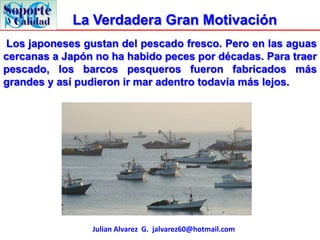 La Verdadera Gran Motivación
 Los japoneses gustan del pescado fresco. Pero en las aguas
cercanas a Japón no ha habido peces por décadas. Para traer
pescado, los barcos pesqueros fueron fabricados más
grandes y así pudieron ir mar adentro todavía más lejos.




                Julian Alvarez G. jalvarez60@hotmail.com
 