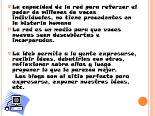  La  capacidad de la red para reforzar el
  poder de millones de voces
  individuales, no tiene precedentes en
  la historia humana
 La red es un medio para que voces
  nuevas sean descubiertas e
  incorporadas.

 LaWeb permite a la gente expresarse,
 recibir ideas, debatirlas con otros,
 reflexionar sobre ellas y luego
 proponer lo que le parezca mejor.
  Los blogs son el sitio perfecto para
 expresarse, exponer nuestras ideas,
 etc.
 