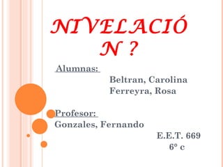 NIVELACIÓ
   N ?
Alumnas:
           Beltran, Carolina
           Ferreyra, Rosa

Profesor:
Gonzales, Fernando
                     E.E.T. 669
                        6° c
 