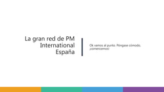 La gran red de PM
International
España
Ok vamos al punto. Póngase cómodo,
¡comencemos!
 