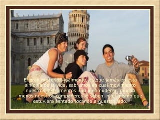 El gran misterio, finalmente, es que jamás en esta
sinfonía de la vida, sabremos en cual movimiento
nuestros instrumentos irán a enmudecer, mucho
menos nuestros compañeros lo saben, ni el mismo que
estuviera sentado tocando a nuestro lado.

 