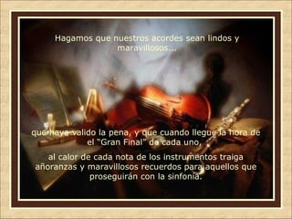 Hagamos que nuestros acordes sean lindos y
maravillosos...

que haya valido la pena, y que cuando llegue la hora de
el “Gran Final” de cada uno,
al calor de cada nota de los instrumentos traiga
añoranzas y maravillosos recuerdos para aquellos que
proseguirán con la sinfonía.

 