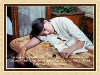 En algún momento, sus instrumentos se callaran, y nos
dejaran huérfanos de su aprendizaje, su cariño, amistad
y compañía insustituible.

 