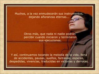 Muchos, a la vez enmudecerán sus instrumentos,
dejando añoranzas eternas...

Otros más, que nada ni nadie podrán
percibir cuando iniciaron y terminaron
sus ejecuciones.

Y así, continuamos tocando la melodía de la vida, llena
de accidentes, pausas, sueños, fantasías, esperas,
despedidas, vivencias, traducidas en victorias y derrotas.

 
