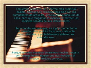 Toquemos entonces, de la forma más espiritual
posible, tratando de relacionarnos bien con los
compañeros de orquesta, procurando a cada uno de
ellos, para que tengamos la manera de extraer los
mejores sonidos de sus instrumentos.
Recordando siempre que, en algún momento de
la melodía, ellos podrán tocar una mala nota
aquí, otra allá, y probablemente deberemos
entender eso..

Porque también nosotros erraremos muchas veces y
con certeza habrá alguien que nos mostrará el
fraseado melódico correcto.

 