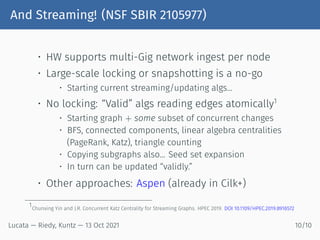 And Streaming! (NSF SBIR 2105977)
• HW supports multi-Gig network ingest per node
• Large-scale locking or snapshotting is a no-go
• Starting current streaming/updating algs...
• No locking: “Valid” algs reading edges atomically1
• Starting graph + some subset of concurrent changes
• BFS, connected components, linear algebra centralities
(PageRank, Katz), triangle counting
• Copying subgraphs also... Seed set expansion
• In turn can be updated “validly.”
• Other approaches: Aspen (already in Cilk+)
1
Chunxing Yin and J.R. Concurrent Katz Centrality for Streaming Graphs. HPEC 2019. DOI 10.1109/HPEC.2019.8916572
Lucata — Riedy, Kuntz — 13 Oct 2021 10/10
 